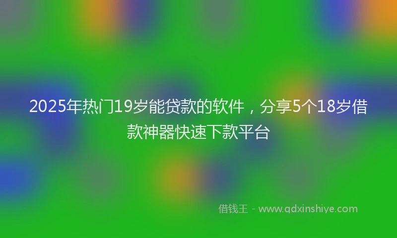 2025年热门19岁能贷款的软件，分享5个18岁借款神器快速下款平台