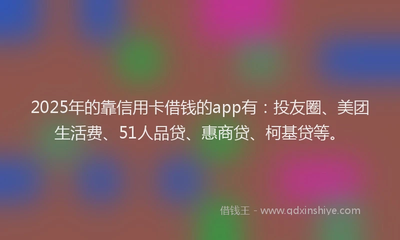 2025年的靠信用卡借钱的app有：投友圈、美团生活费、51人品贷、惠商贷、柯基贷等。