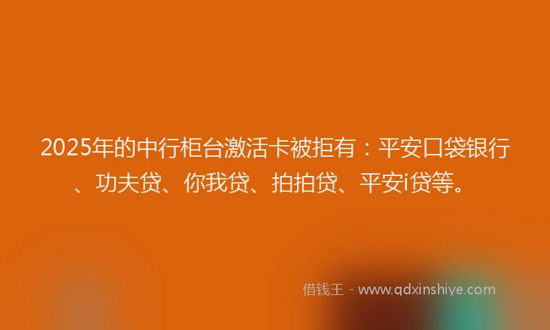 2025年的中行柜台激活卡被拒有：平安口袋银行、功夫贷、你我贷、拍拍贷、平安i贷等。