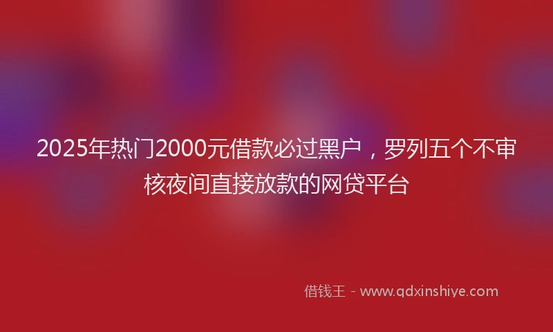 2025年热门2000元借款必过黑户，罗列五个不审核夜间直接放款的网贷平台