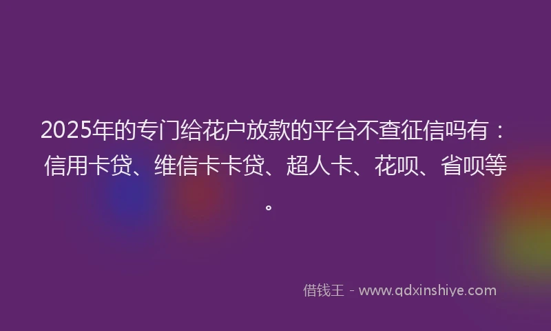 2025年的专门给花户放款的平台不查征信吗有：信用卡贷、维信卡卡贷、超人卡、花呗、省呗等。