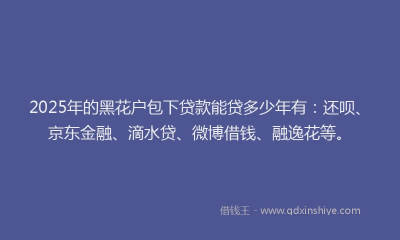 2025年的黑花户包下贷款能贷多少年有：还呗、京东金融、滴水贷、微博借钱、融逸花等。