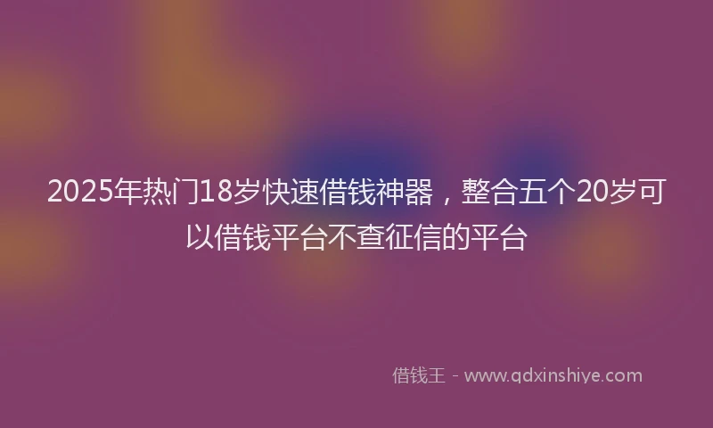 2025年热门18岁快速借钱神器，整合五个20岁可以借钱平台不查征信的平台