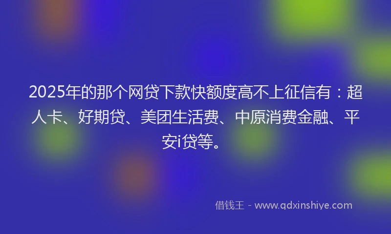 2025年的那个网贷下款快额度高不上征信有：超人卡、好期贷、美团生活费、中原消费金融、平安i贷等。
