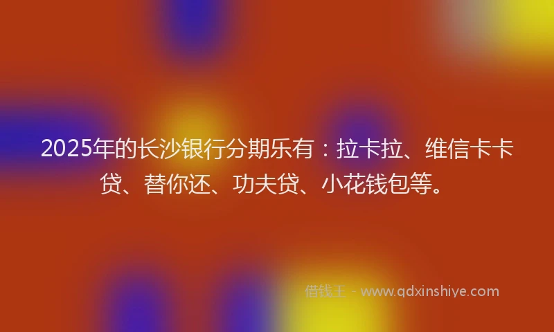 2025年的长沙银行分期乐有：拉卡拉、维信卡卡贷、替你还、功夫贷、小花钱包等。
