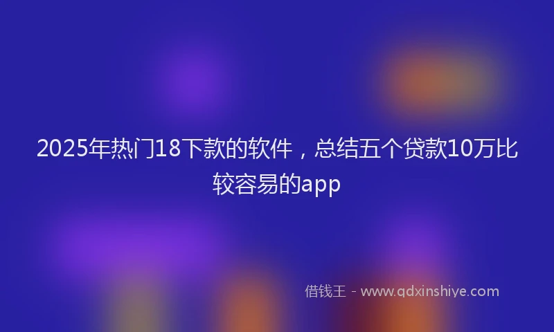 2025年热门18下款的软件，总结五个贷款10万比较容易的app