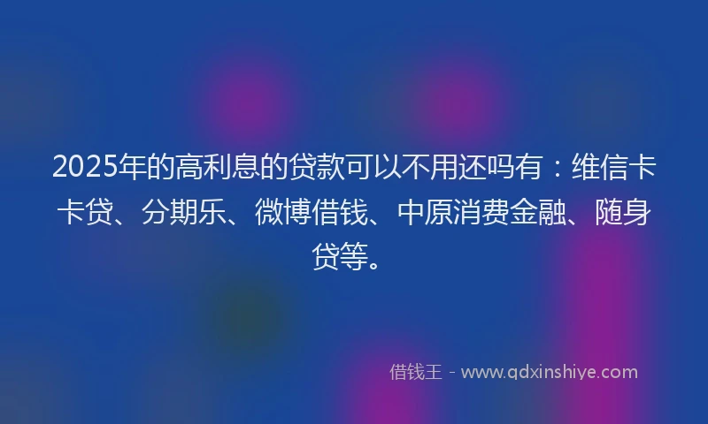 2025年的高利息的贷款可以不用还吗有：维信卡卡贷、分期乐、微博借钱、中原消费金融、随身贷等。