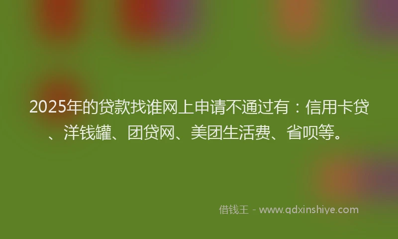 2025年的贷款找谁网上申请不通过有：信用卡贷、洋钱罐、团贷网、美团生活费、省呗等。