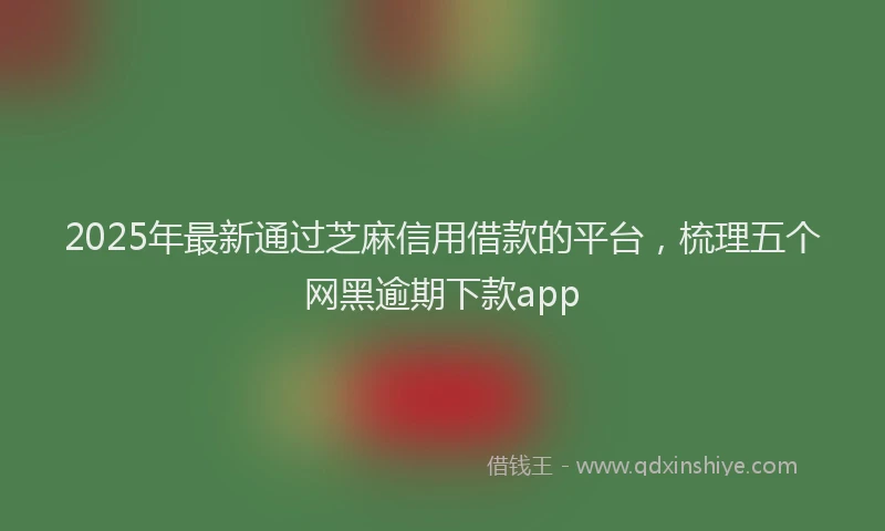 2025年最新通过芝麻信用借款的平台，梳理五个网黑逾期下款app