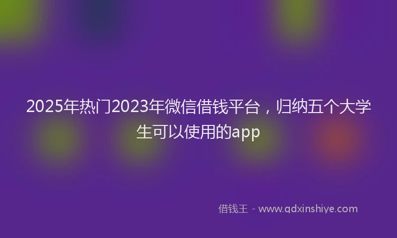 2025年热门2023年微信借钱平台，归纳五个大学生可以使用的app