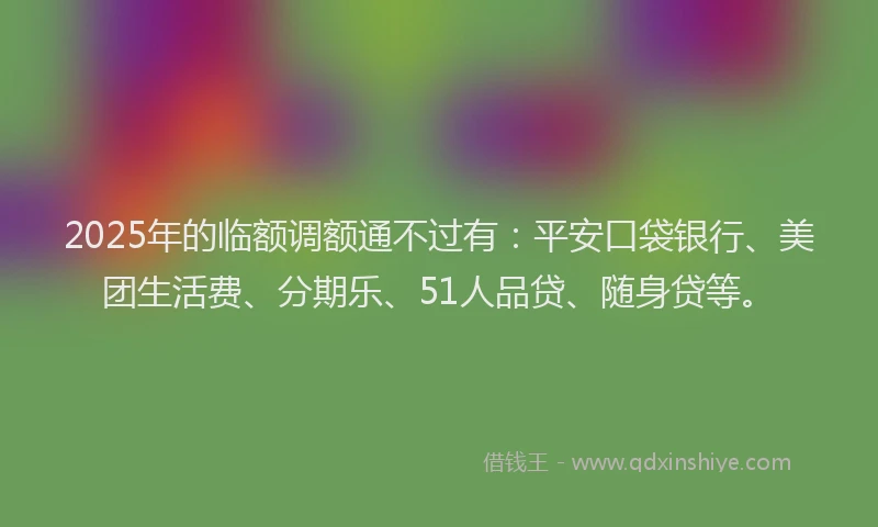 2025年的临额调额通不过有：平安口袋银行、美团生活费、分期乐、51人品贷、随身贷等。