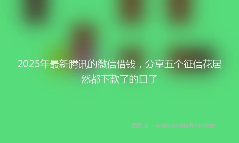 2025年最新腾讯的微信借钱，分享五个征信花居然都下款了的口子