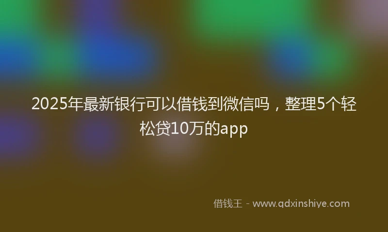 2025年最新银行可以借钱到微信吗，整理5个轻松贷10万的app