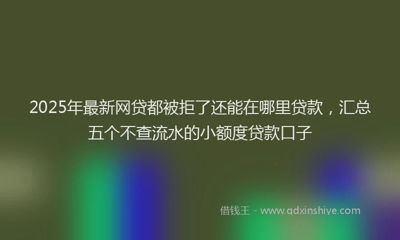 2025年最新网贷都被拒了还能在哪里贷款，汇总五个不查流水的小额度贷款口子