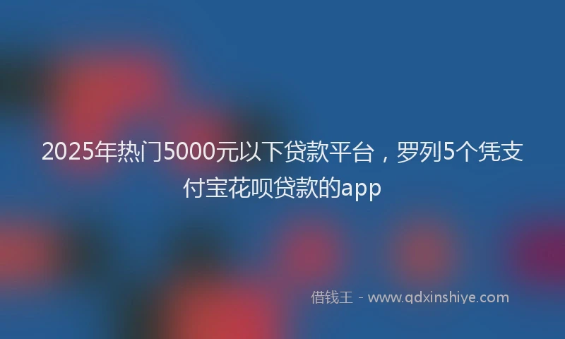 2025年热门5000元以下贷款平台，罗列5个凭支付宝花呗贷款的app