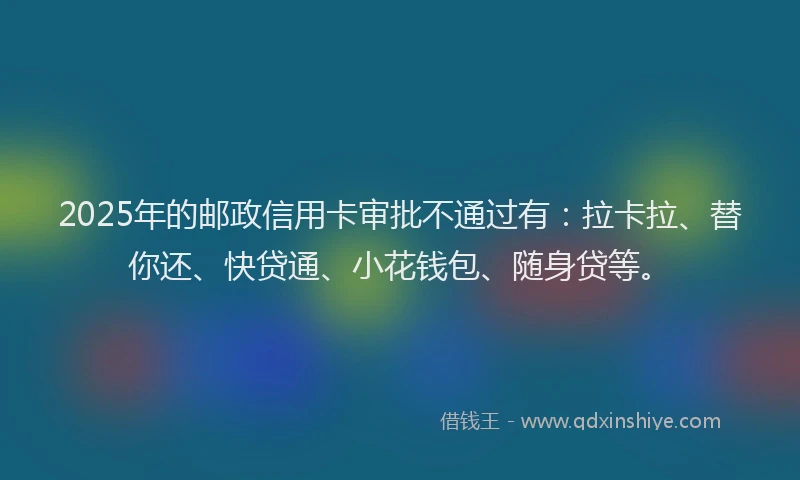 2025年的邮政信用卡审批不通过有：拉卡拉、替你还、快贷通、小花钱包、随身贷等。