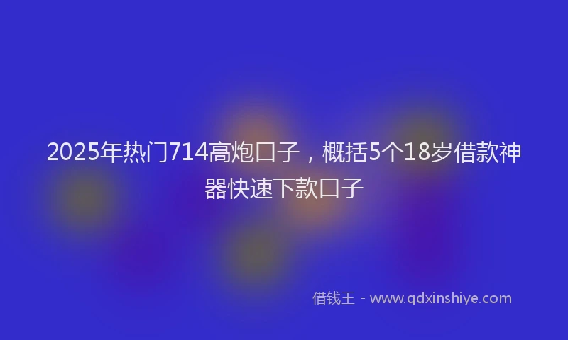 2025年热门714高炮口子，概括5个18岁借款神器快速下款口子