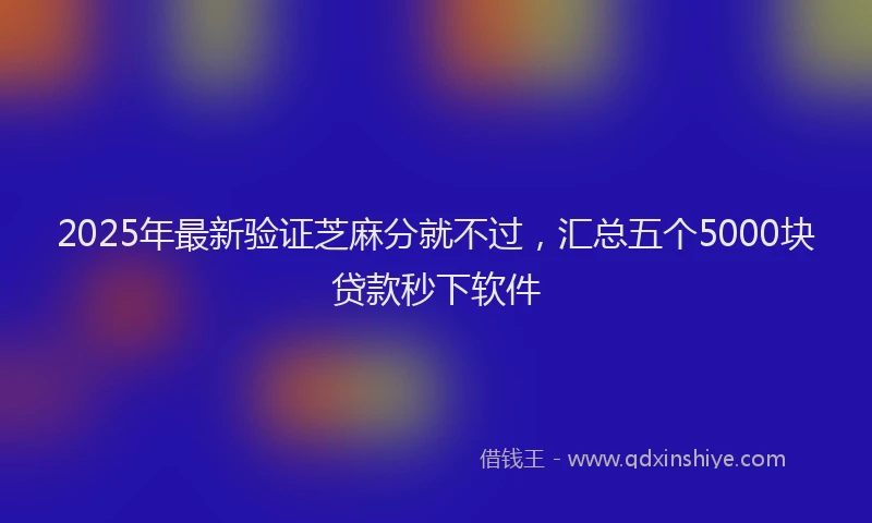 2025年最新验证芝麻分就不过，汇总五个5000块贷款秒下软件