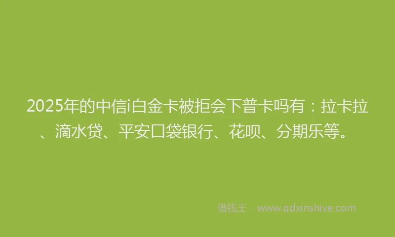 2025年的中信i白金卡被拒会下普卡吗有：拉卡拉、滴水贷、平安口袋银行、花呗、分期乐等。