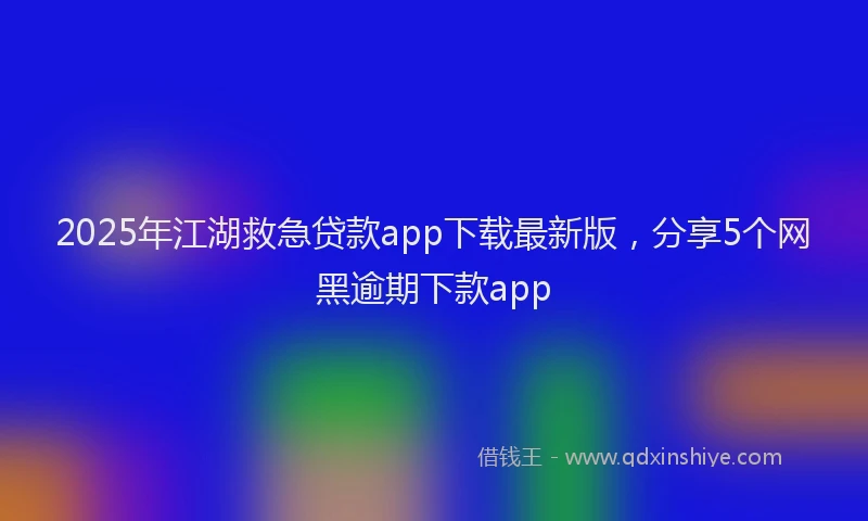2025年江湖救急贷款app下载最新版，分享5个网黑逾期下款app