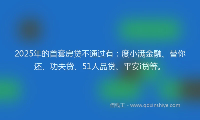 2025年的首套房贷不通过有：度小满金融、替你还、功夫贷、51人品贷、平安i贷等。