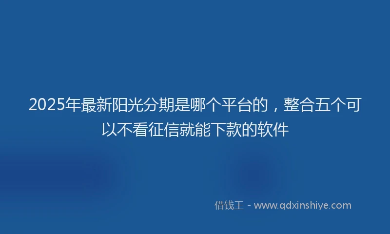 2025年最新阳光分期是哪个平台的，整合五个可以不看征信就能下款的软件