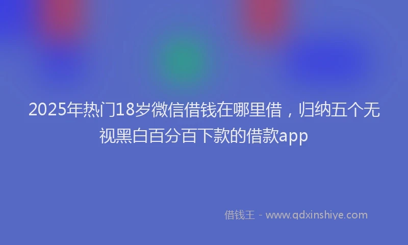 2025年热门18岁微信借钱在哪里借，归纳五个无视黑白百分百下款的借款app