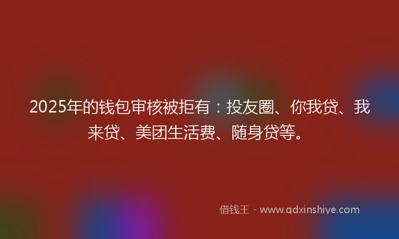 2025年的钱包审核被拒有：投友圈、你我贷、我来贷、美团生活费、随身贷等。