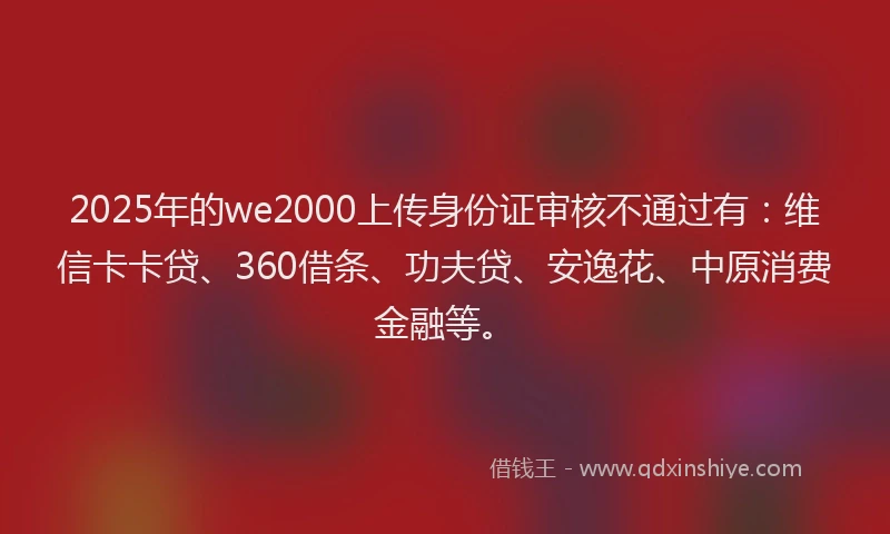 2025年的we2000上传身份证审核不通过有：维信卡卡贷、360借条、功夫贷、安逸花、中原消费金融等。