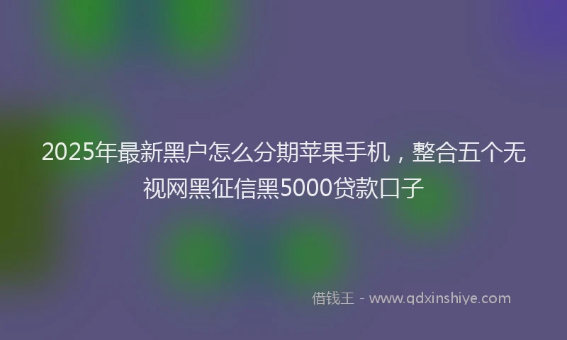 2025年最新黑户怎么分期苹果手机，整合五个无视网黑征信黑5000贷款口子