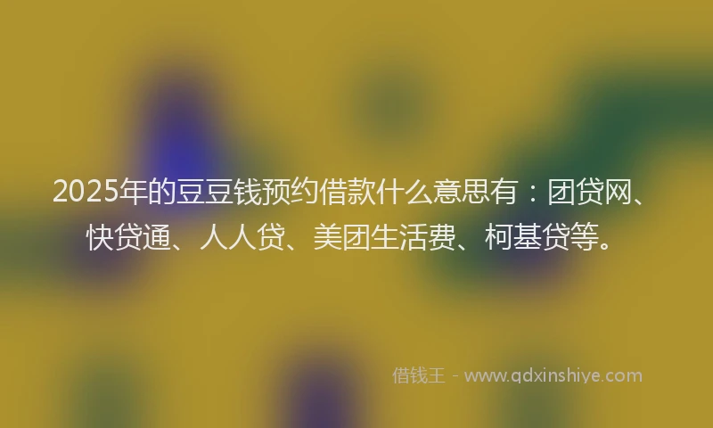 2025年的豆豆钱预约借款什么意思有：团贷网、快贷通、人人贷、美团生活费、柯基贷等。