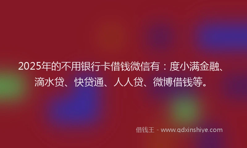 2025年的不用银行卡借钱微信有：度小满金融、滴水贷、快贷通、人人贷、微博借钱等。