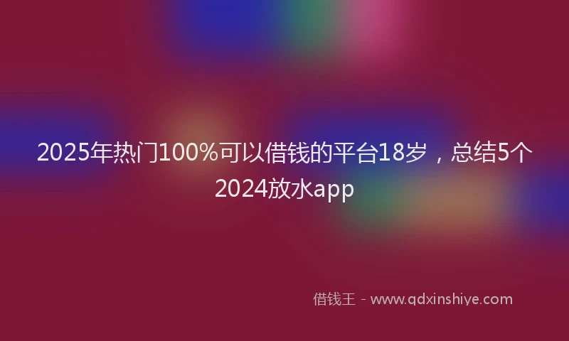 2025年热门100%可以借钱的平台18岁，总结5个2024放水app