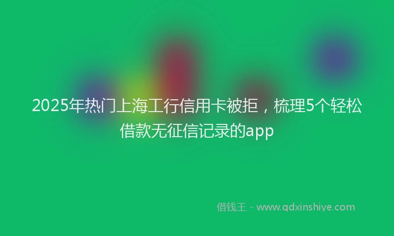 2025年热门上海工行信用卡被拒，梳理5个轻松借款无征信记录的app