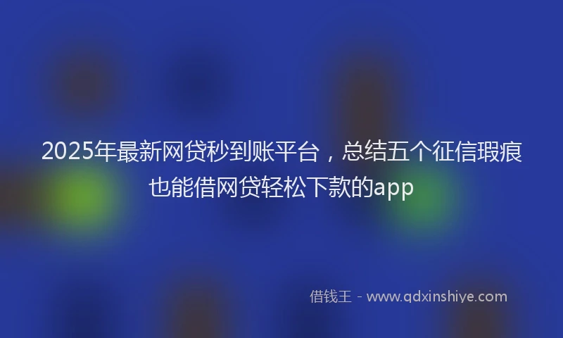 2025年最新网贷秒到账平台，总结五个征信瑕疵也能借网贷轻松下款的app