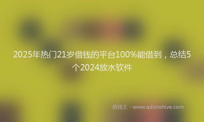 2025年热门21岁借钱的平台100%能借到，总结5个2024放水软件