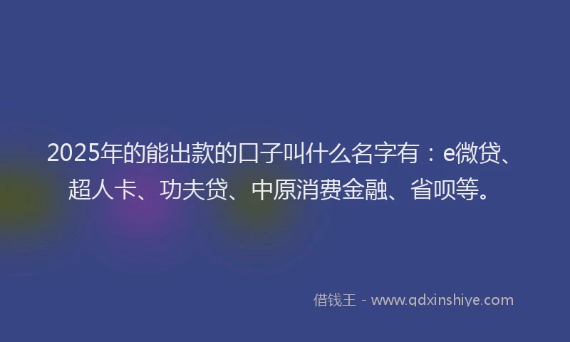 2025年的能出款的口子叫什么名字有：e微贷、超人卡、功夫贷、中原消费金融、省呗等。