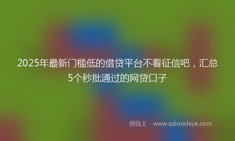 2025年最新门槛低的借贷平台不看征信吧，汇总5个秒批通过的网贷口子