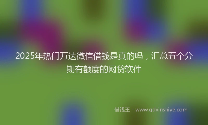 2025年热门万达微信借钱是真的吗，汇总五个分期有额度的网贷软件