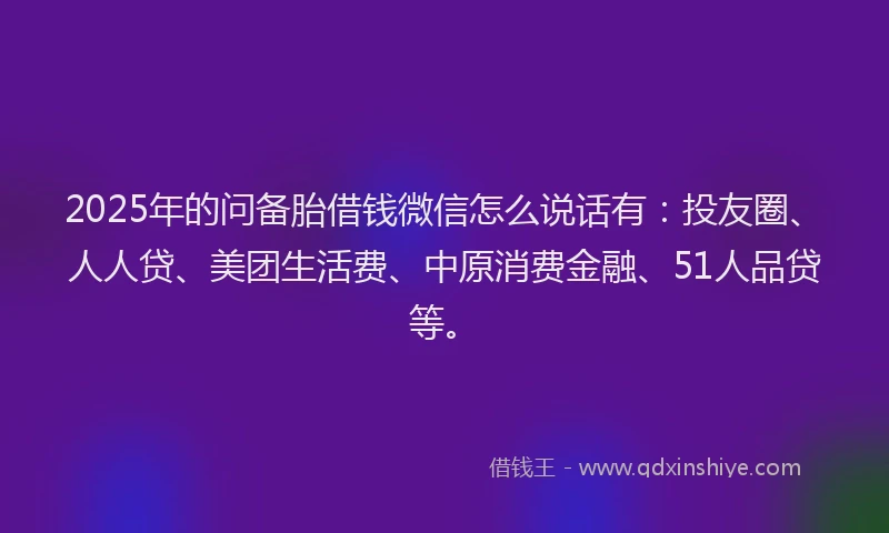 2025年的问备胎借钱微信怎么说话有：投友圈、人人贷、美团生活费、中原消费金融、51人品贷等。