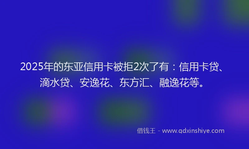 2025年的东亚信用卡被拒2次了有：信用卡贷、滴水贷、安逸花、东方汇、融逸花等。