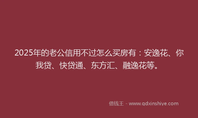 2025年的老公信用不过怎么买房有：安逸花、你我贷、快贷通、东方汇、融逸花等。