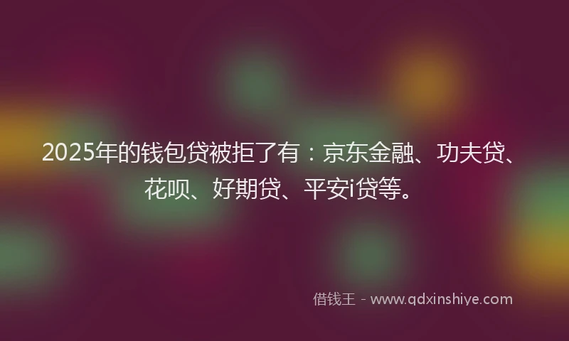2025年的钱包贷被拒了有：京东金融、功夫贷、花呗、好期贷、平安i贷等。