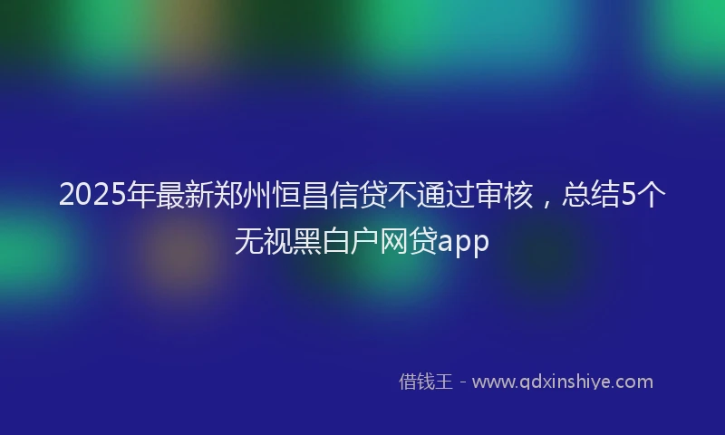 2025年最新郑州恒昌信贷不通过审核，总结5个无视黑白户网贷app