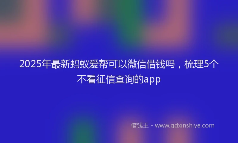 2025年最新蚂蚁爱帮可以微信借钱吗，梳理5个不看征信查询的app