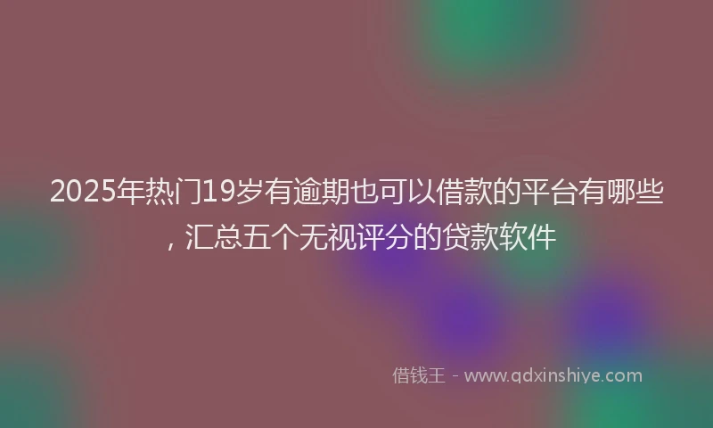 2025年热门19岁有逾期也可以借款的平台有哪些，汇总五个无视评分的贷款软件