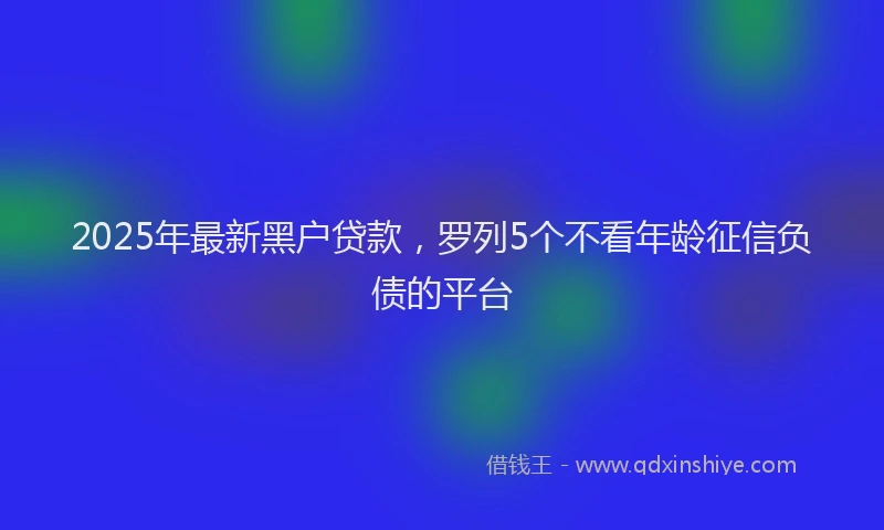 2025年最新黑户贷款，罗列5个不看年龄征信负债的平台