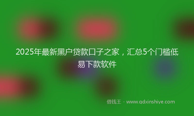 2025年最新黑户贷款口子之家，汇总5个门槛低易下款软件