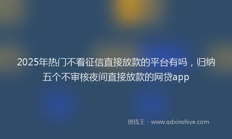 2025年热门不看征信直接放款的平台有吗，归纳五个不审核夜间直接放款的网贷app