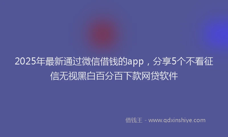 2025年最新通过微信借钱的app，分享5个不看征信无视黑白百分百下款网贷软件